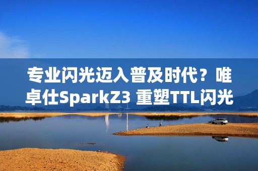 专业闪光迈入普及时代？唯卓仕SparkZ3 重塑TTL闪光灯性价比标杆