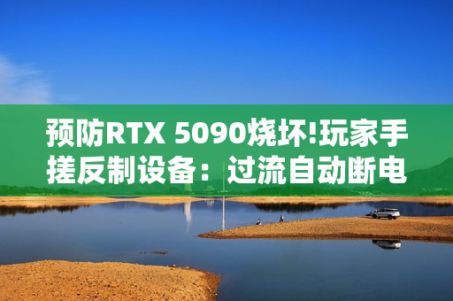 预防RTX 5090烧坏!玩家手搓反制设备：过流自动断电