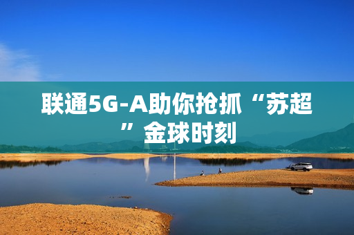 联通5G-A助你抢抓“苏超”金球时刻
