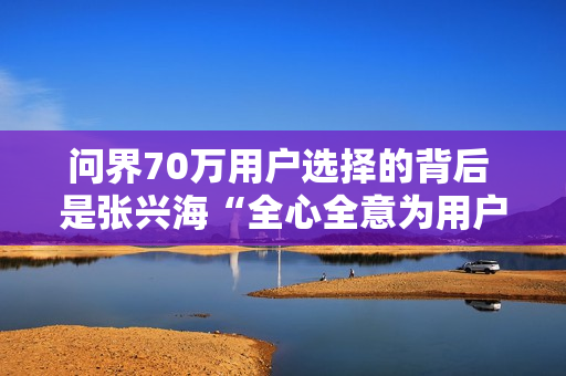 问界70万用户选择的背后 是张兴海“全心全意为用户服务”的理念