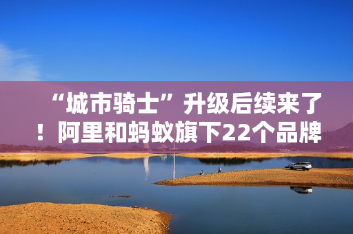 “城市骑士”升级后续来了！阿里和蚂蚁旗下22个品牌联合推出橙意计划