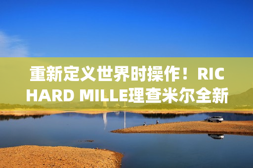 重新定义世界时操作！RICHARD MILLE理查米尔全新RM 63-02腕表登场(重新定义世界时间的句子)