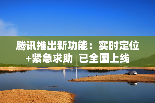 腾讯推出新功能：实时定位+紧急求助  已全国上线