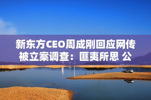 新东方CEO周成刚回应网传被立案调查：匪夷所思 公司已经报警