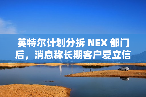 英特尔计划分拆 NEX 部门后，消息称长期客户爱立信考虑成为少数股东