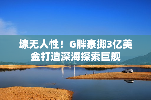 壕无人性！G胖豪掷3亿美金打造深海探索巨舰