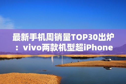 最新手机周销量TOP30出炉：vivo两款机型超iPhone 16