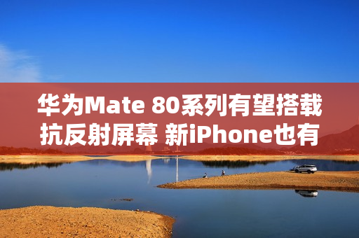 华为Mate 80系列有望搭载抗反射屏幕 新iPhone也有？