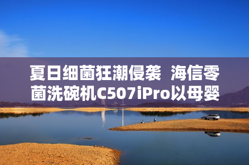 夏日细菌狂潮侵袭  海信零菌洗碗机C507iPro以母婴级认证筑牢健康防线