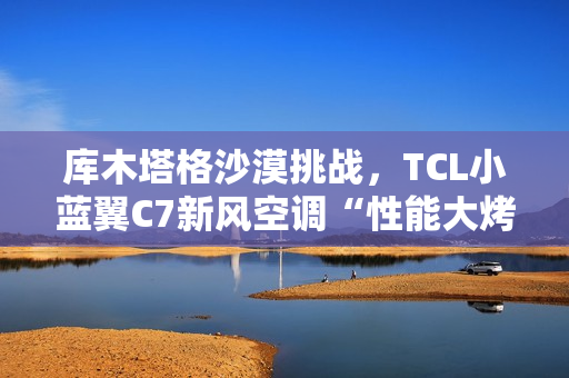 库木塔格沙漠挑战，TCL小蓝翼C7新风空调“性能大烤”