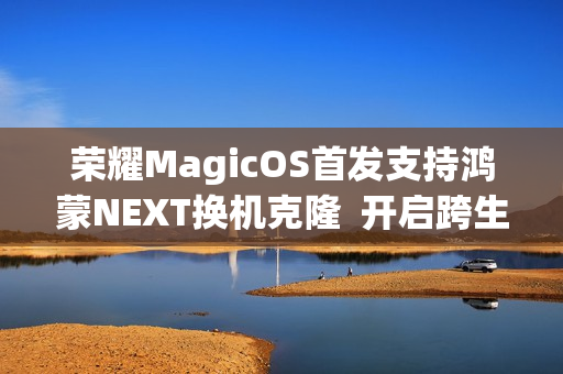 荣耀MagicOS首发支持鸿蒙NEXT换机克隆  开启跨生态互联新时代