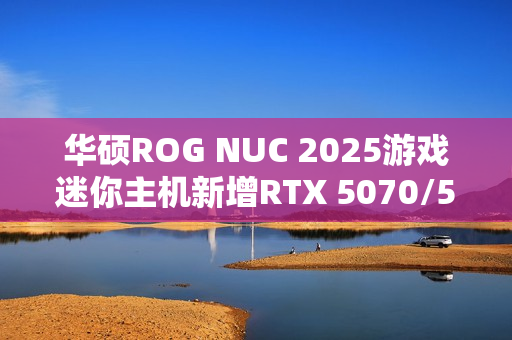 华硕ROG NUC 2025游戏迷你主机新增RTX 5070/5060版：定价16999/11999元！