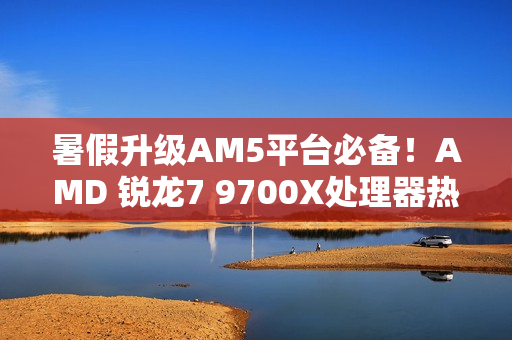 暑假升级AM5平台必备！AMD 锐龙7 9700X处理器热销推荐
