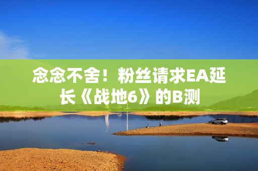 念念不舍！粉丝请求EA延长《战地6》的B测