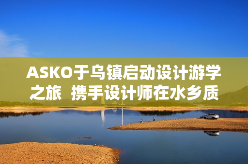 ASKO于乌镇启动设计游学之旅  携手设计师在水乡质韵中寻源设计