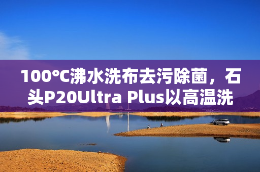 100℃沸水洗布去污除菌，石头P20Ultra Plus以高温洗拖烘重塑行业标准