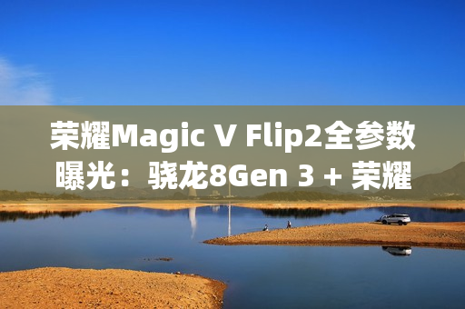 荣耀Magic V Flip2全参数曝光：骁龙8Gen 3 + 荣耀自研C1/E2双芯加持