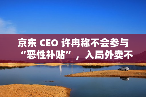 京东 CEO 许冉称不会参与“恶性补贴”，入局外卖不是为了“反制”谁