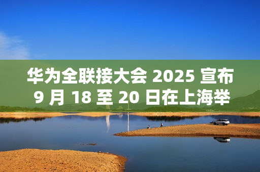 华为全联接大会 2025 宣布 9 月 18 至 20 日在上海举行