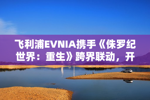 飞利浦EVNIA携手《侏罗纪世界：重生》跨界联动，开启惊险传奇新纪元！