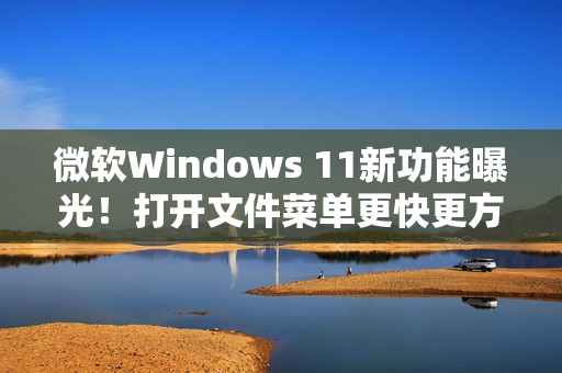 微软Windows 11新功能曝光！打开文件菜单更快更方便!
