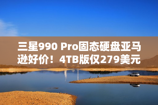 三星990 Pro固态硬盘亚马逊好价！4TB版仅279美元