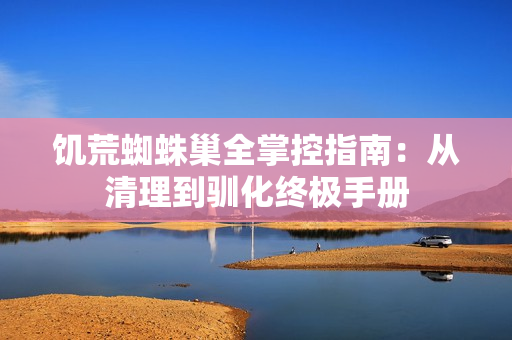 饥荒蜘蛛巢全掌控指南：从清理到驯化终极手册