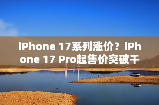 iPhone 17系列涨价？iPhone 17 Pro起售价突破千美元大关！