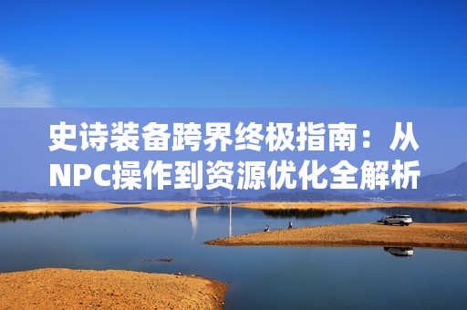 史诗装备跨界终极指南：从NPC操作到资源优化全解析