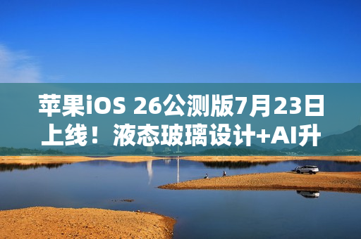 苹果iOS 26公测版7月23日上线！液态玻璃设计+AI升级，三款老机型无缘
