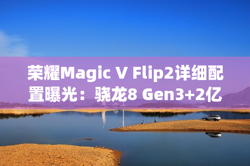 荣耀Magic V Flip2详细配置曝光：骁龙8 Gen3+2亿主摄