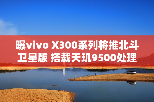 曝vivo X300系列将推北斗卫星版 搭载天玑9500处理器