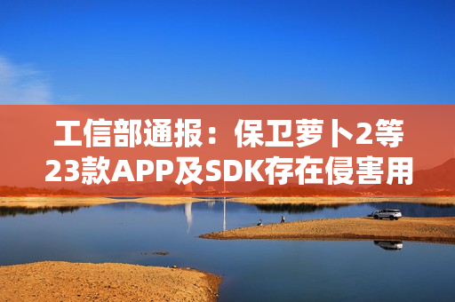 工信部通报：保卫萝卜2等23款APP及SDK存在侵害用户权益行为