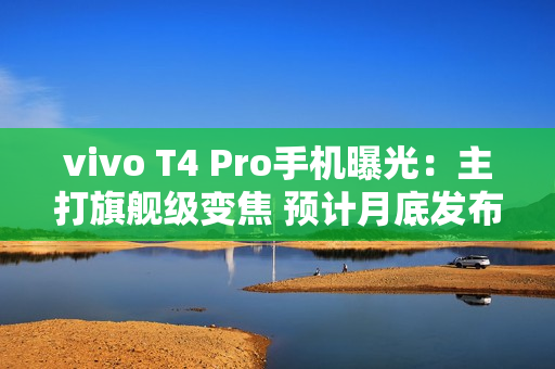 vivo T4 Pro手机曝光：主打旗舰级变焦 预计月底发布