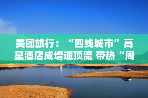 美团旅行：“四线城市”高星酒店成增速顶流 带热“周边2小时交通圈”