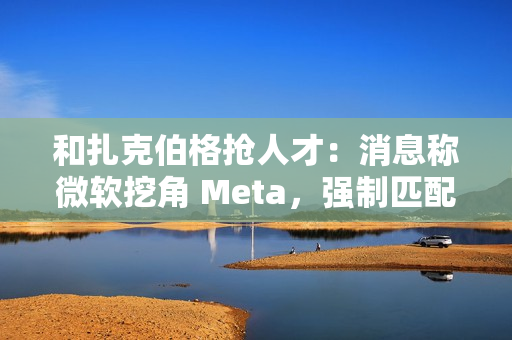 和扎克伯格抢人才：消息称微软挖角 Meta，强制匹配薪酬、高层快速拍板