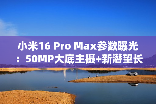 小米16 Pro Max参数曝光：50MP大底主摄+新潜望长焦