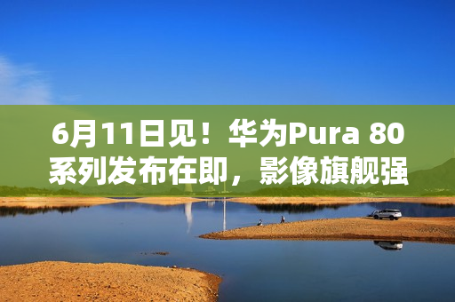 6月11日见！华为Pura 80系列发布在即，影像旗舰强势来袭