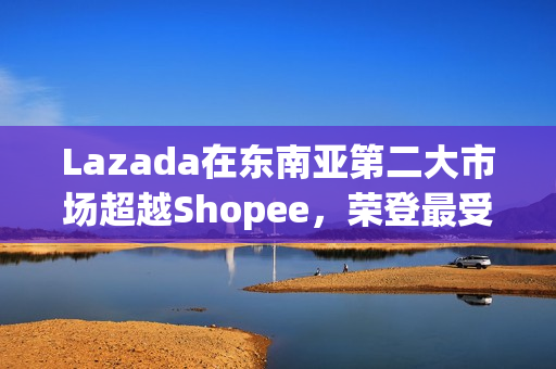 Lazada在东南亚第二大市场超越Shopee，荣登最受消费者喜爱品牌