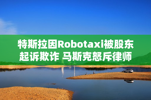 特斯拉因Robotaxi被股东起诉欺诈 马斯克怒斥律师：地球上最坏的人