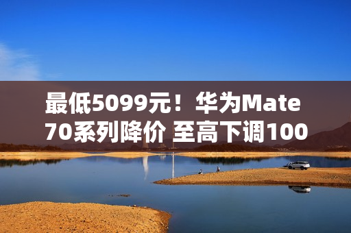 最低5099元！华为Mate 70系列降价 至高下调1000元