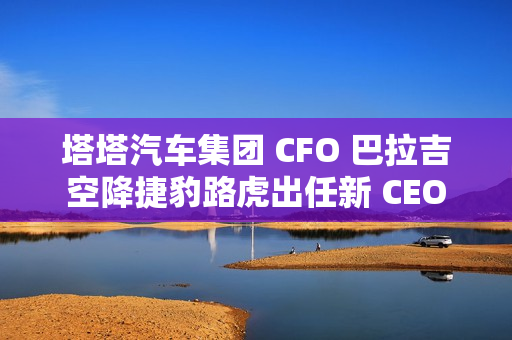 塔塔汽车集团 CFO 巴拉吉空降捷豹路虎出任新 CEO