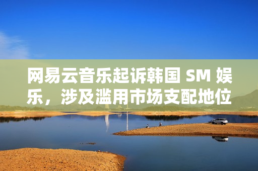 网易云音乐起诉韩国 SM 娱乐，涉及滥用市场支配地位纠纷