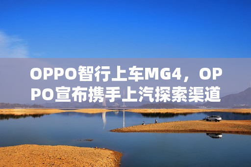 OPPO智行上车MG4，OPPO宣布携手上汽探索渠道合作新模式