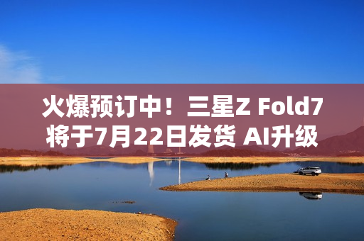 火爆预订中！三星Z Fold7将于7月22日发货 AI升级巨大