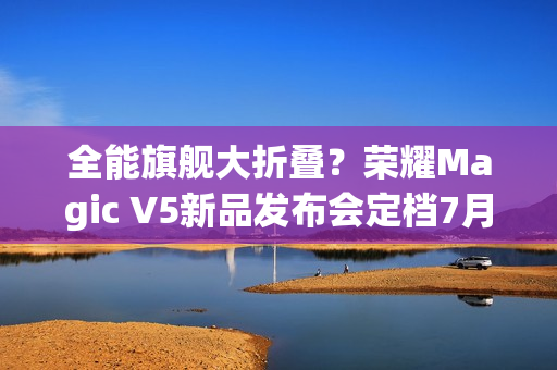 全能旗舰大折叠？荣耀Magic V5新品发布会定档7月2日