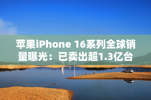 苹果iPhone 16系列全球销量曝光：已卖出超1.3亿台