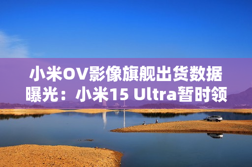 小米OV影像旗舰出货数据曝光：小米15 Ultra暂时领先