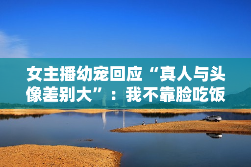 女主播幼宠回应“真人与头像差别大”：我不靠脸吃饭