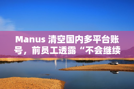 Manus 清空国内多平台账号，前员工透露“不会继续推进”中文版